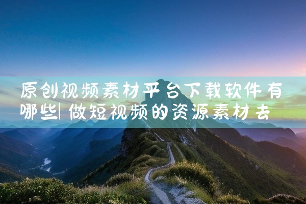 原创视频素材平台下载软件有哪些